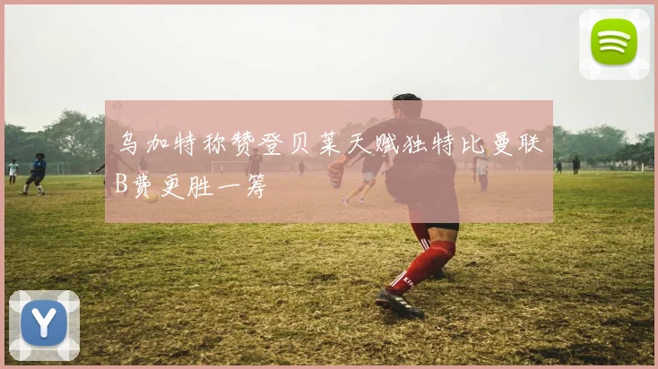 乌加特称赞登贝莱天赋独特比曼联B费更胜一筹