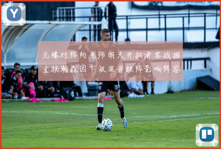 无缘对阵约老师明天开拓者客战掘金杨瀚森因下放混音缺阵影响阵容