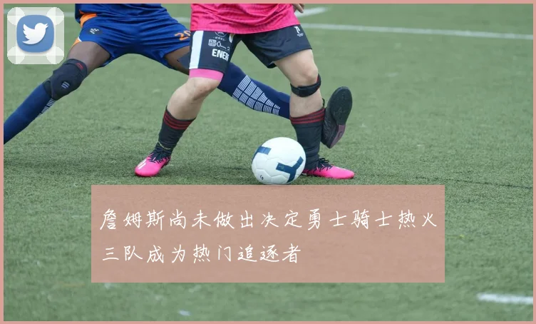 詹姆斯尚未做出决定勇士骑士热火三队成为热门追逐者