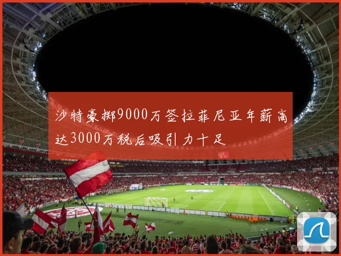 沙特豪掷9000万签拉菲尼亚年薪高达3000万税后吸引力十足