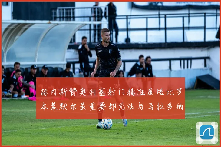 赫内斯赞奥利塞射门精准度堪比罗本莱默尔虽重要却无法与马拉多纳相提并论