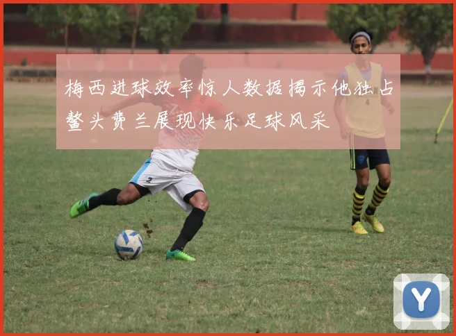 梅西进球效率惊人数据揭示他独占鳌头费兰展现快乐足球风采