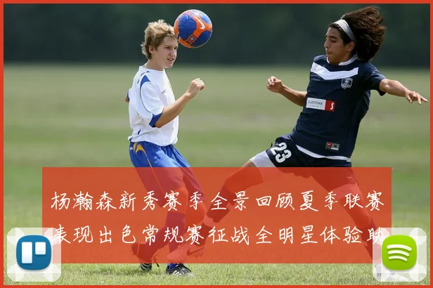 杨瀚森新秀赛季全景回顾夏季联赛表现出色常规赛征战全明星体验助力季后赛