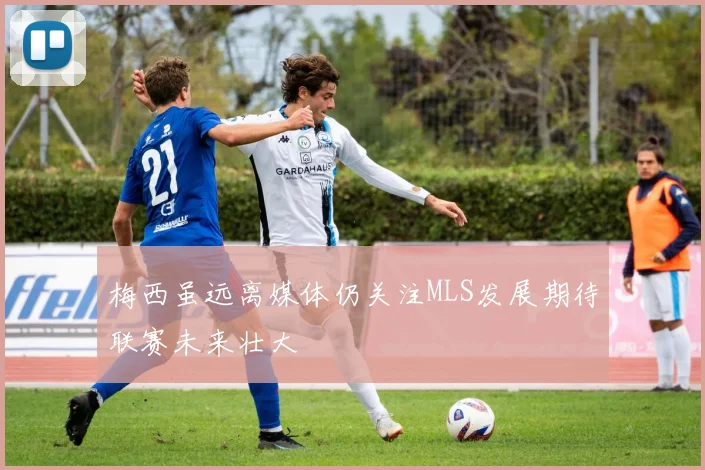 梅西虽远离媒体仍关注MLS发展期待联赛未来壮大