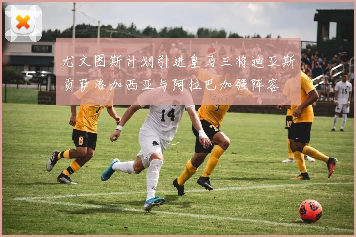 尤文图斯计划引进皇马三将迪亚斯贡萨洛加西亚与阿拉巴加强阵容