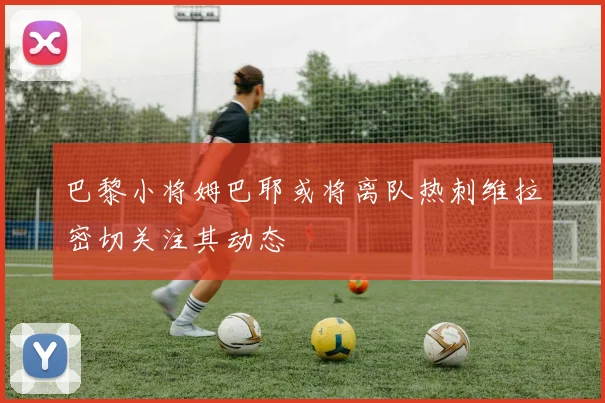 巴黎小将姆巴耶或将离队热刺维拉密切关注其动态