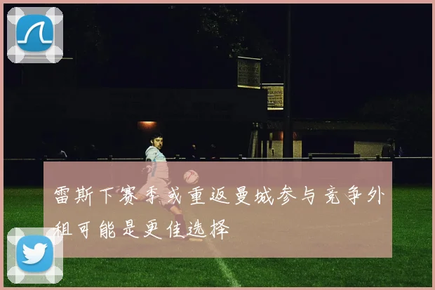 雷斯下赛季或重返曼城参与竞争外租可能是更佳选择