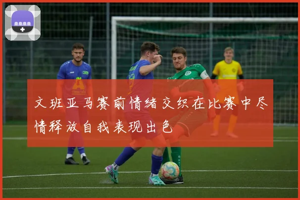 文班亚马赛前情绪交织在比赛中尽情释放自我表现出色