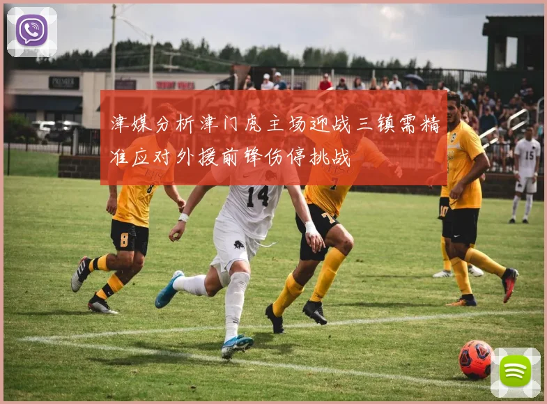 津媒分析津门虎主场迎战三镇需精准应对外援前锋伤停挑战