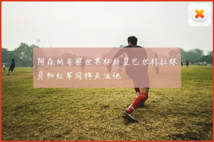 阿森纳考察世界杯新星巴尔科拉球员知红军同样关注他