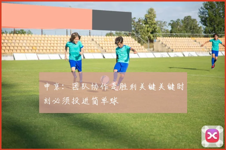 申京：团队协作是胜利关键关键时刻必须投进简单球