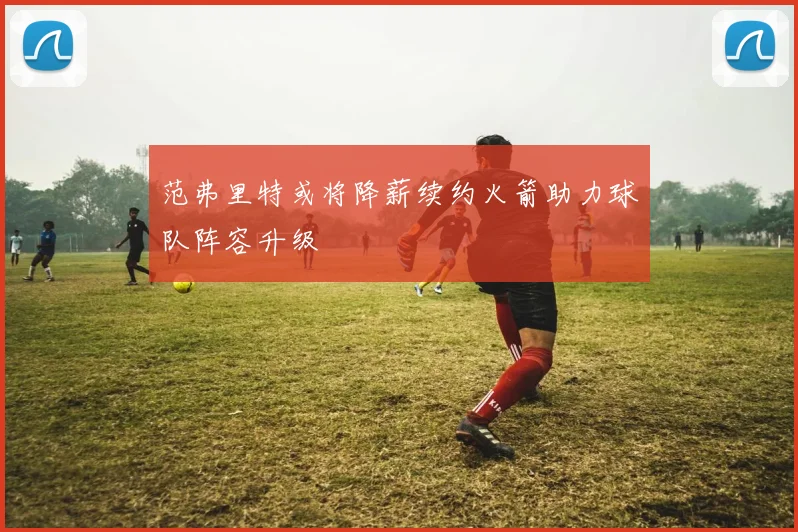 范弗里特或将降薪续约火箭助力球队阵容升级