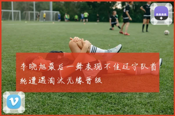 李晓旭最后一舞表现不佳辽宁队首轮遭遇淘汰无缘晋级