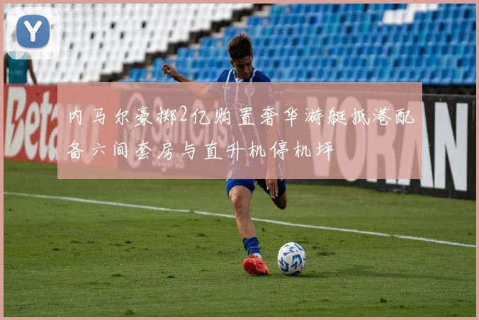 内马尔豪掷2亿购置奢华游艇抵港配备六间套房与直升机停机坪