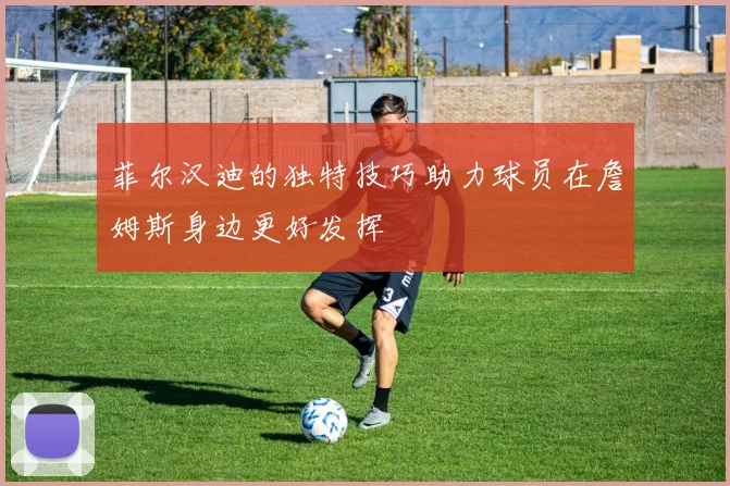 菲尔汉迪的独特技巧助力球员在詹姆斯身边更好发挥